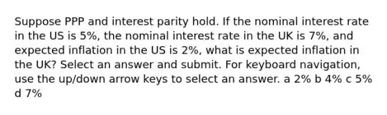 Suppose PPP and interest parity hold. If the nominal interest rate in the US is 5%, the nominal interest rate in the UK is 7%, and expected inflation in the US is 2%, what is expected inflation in the UK? Select an answer and submit. For keyboard navigation, use the up/down arrow keys to select an answer. a 2% b 4% c 5% d 7%