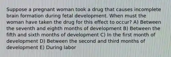 Suppose a pregnant woman took a drug that causes incomplete brain formation during fetal development. When must the woman have taken the drug for this effect to occur? A) Between the seventh and eighth months of development B) Between the fifth and sixth months of development C) In the first month of development D) Between the second and third months of development E) During labor