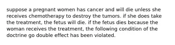 suppose a pregnant women has cancer and will die unless she receives chemotherapy to destroy the tumors. if she does take the treatment, the fetus will die. if the fetus dies because the woman receives the treatment, the following condition of the doctrine go double effect has been violated.