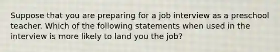 Suppose that you are preparing for a job interview as a preschool teacher. Which of the following statements when used in the interview is more likely to land you the job?