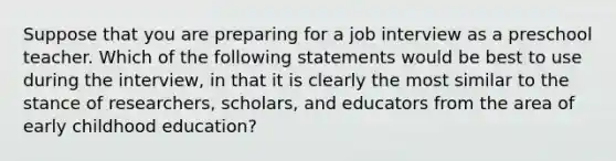 Suppose that you are preparing for a job interview as a preschool teacher. Which of the following statements would be best to use during the interview, in that it is clearly the most similar to the stance of researchers, scholars, and educators from the area of early childhood education?