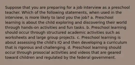 Suppose that you are preparing for a job interview as a preschool teacher. Which of the following statements, when used in the interview, is more likely to land you the job? a. Preschool learning is about the child exploring and discovering their world through hands-on activities and fun tasks. b. Preschool learning should occur through structured academic activities such as worksheets and large group projects. c. Preschool learning is about assessing the child's IQ and then developing a curriculum that is rigorous and challenging. d. Preschool learning should occur through prosocial activities and videos that are geared toward children and regulated by the federal government.