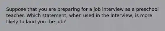 Suppose that you are preparing for a job interview as a preschool teacher. Which statement, when used in the interview, is more likely to land you the job?