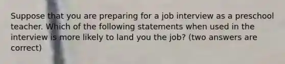 Suppose that you are preparing for a job interview as a preschool teacher. Which of the following statements when used in the interview is more likely to land you the job? (two answers are correct)