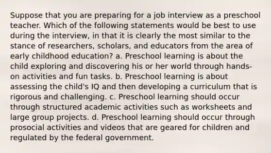 Suppose that you are preparing for a job interview as a preschool teacher. Which of the following statements would be best to use during the interview, in that it is clearly the most similar to the stance of researchers, scholars, and educators from the area of early childhood education? a. Preschool learning is about the child exploring and discovering his or her world through hands-on activities and fun tasks. b. Preschool learning is about assessing the child's IQ and then developing a curriculum that is rigorous and challenging. c. Preschool learning should occur through structured academic activities such as worksheets and large group projects. d. Preschool learning should occur through prosocial activities and videos that are geared for children and regulated by the federal government.