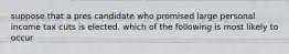 suppose that a pres candidate who promised large personal income tax cuts is elected. which of the following is most likely to occur