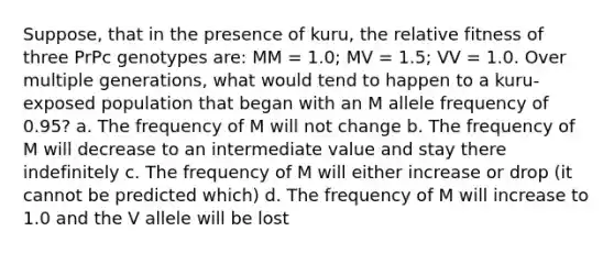 Suppose, that in the presence of kuru, the relative fitness of three PrPc genotypes are: MM = 1.0; MV = 1.5; VV = 1.0. Over multiple generations, what would tend to happen to a kuru-exposed population that began with an M allele frequency of 0.95? a. The frequency of M will not change b. The frequency of M will decrease to an intermediate value and stay there indefinitely c. The frequency of M will either increase or drop (it cannot be predicted which) d. The frequency of M will increase to 1.0 and the V allele will be lost