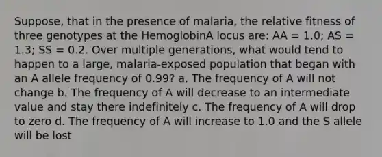 Suppose, that in the presence of malaria, the relative fitness of three genotypes at the HemoglobinA locus are: AA = 1.0; AS = 1.3; SS = 0.2. Over multiple generations, what would tend to happen to a large, malaria-exposed population that began with an A allele frequency of 0.99? a. The frequency of A will not change b. The frequency of A will decrease to an intermediate value and stay there indefinitely c. The frequency of A will drop to zero d. The frequency of A will increase to 1.0 and the S allele will be lost