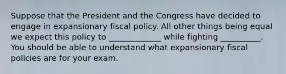 Suppose that the President and the Congress have decided to engage in expansionary fiscal policy. All other things being equal we expect this policy to _____________ while fighting __________. You should be able to understand what expansionary fiscal policies are for your exam.