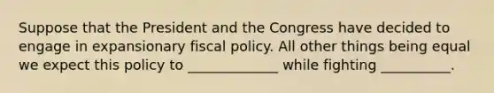 Suppose that the President and the Congress have decided to engage in expansionary fiscal policy. All other things being equal we expect this policy to _____________ while fighting __________.