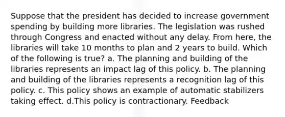 Suppose that the president has decided to increase government spending by building more libraries. The legislation was rushed through Congress and enacted without any delay. From here, the libraries will take 10 months to plan and 2 years to build. Which of the following is true? a. The planning and building of the libraries represents an impact lag of this policy. b. The planning and building of the libraries represents a recognition lag of this policy. c. This policy shows an example of automatic stabilizers taking effect. d.This policy is contractionary. Feedback