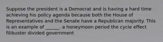 Suppose the president is a Democrat and is having a hard time achieving his policy agenda because both the House of Representatives and the Senate have a Republican majority. This is an example of ______. a honeymoon period the cycle effect filibuster divided government