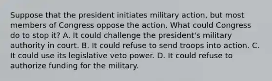 Suppose that the president initiates military action, but most members of Congress oppose the action. What could Congress do to stop it? A. It could challenge the president's military authority in court. B. It could refuse to send troops into action. C. It could use its legislative veto power. D. It could refuse to authorize funding for the military.