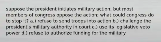 suppose the president initiates military action, but most members of congress oppose the action; what could congress do to stop it? a.) refuse to send troops into action b.) challenge the president's military authority in court c.) use its legislative veto power d.) refuse to authorize funding for the military