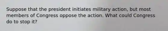 Suppose that the president initiates military action, but most members of Congress oppose the action. What could Congress do to stop it?