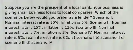 Suppose you are the president of a local bank. Your business is giving small business loans to local companies. Which of the scenarios below would you prefer as a lender? Scenario I: Nominal interest rate is 10%, inflation is 5%. Scenario II: Nominal interest rate is 15%, inflation is 12%. Scenario III: Nominal interest rate is 7%, inflation is 3%. Scenario IV: Nominal interest rate is 9%, real interest rate is 6%. a) scenario I b) scenario II c) scenario III d) scenario IV