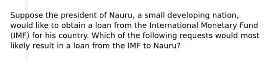 Suppose the president of Nauru, a small developing nation, would like to obtain a loan from the International Monetary Fund (IMF) for his country. Which of the following requests would most likely result in a loan from the IMF to Nauru?