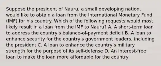 Suppose the president of Nauru, a small developing nation, would like to obtain a loan from the International Monetary Fund (IMF) for his country. Which of the following requests would most likely result in a loan from the IMF to Nauru? A. A short-term loan to address the country's balance-of-payment deficit B. A loan to enhance security for the country's government leaders, including the president C. A loan to enhance the country's military strength for the purpose of its self-defense D. An interest-free loan to make the loan more affordable for the country