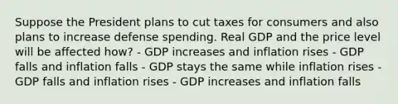 Suppose the President plans to cut taxes for consumers and also plans to increase defense spending. Real GDP and the price level will be affected how? - GDP increases and inflation rises - GDP falls and inflation falls - GDP stays the same while inflation rises - GDP falls and inflation rises - GDP increases and inflation falls