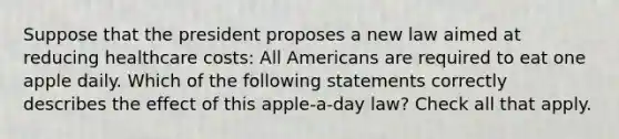 Suppose that the president proposes a new law aimed at reducing healthcare costs: All Americans are required to eat one apple daily. Which of the following statements correctly describes the effect of this apple-a-day law? Check all that apply.