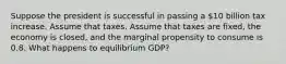 Suppose the president is successful in passing a 10 billion tax increase. Assume that taxes. Assume that taxes are fixed, the economy is closed, and the marginal propensity to consume is 0.8. What happens to equilibrium GDP?