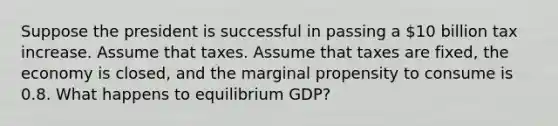 Suppose the president is successful in passing a 10 billion tax increase. Assume that taxes. Assume that taxes are fixed, the economy is closed, and the marginal propensity to consume is 0.8. What happens to equilibrium GDP?