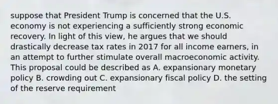 suppose that President Trump is concerned that the U.S. economy is not experiencing a sufficiently strong economic recovery. In light of this view, he argues that we should drastically decrease tax rates in 2017 for all income earners, in an attempt to further stimulate overall macroeconomic activity. This proposal could be described as A. expansionary monetary policy B. crowding out C. expansionary fiscal policy D. the setting of the reserve requirement