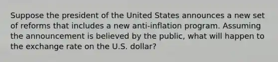 Suppose the president of the United States announces a new set of reforms that includes a new anti-inflation program. Assuming the announcement is believed by the public, what will happen to the exchange rate on the U.S. dollar?