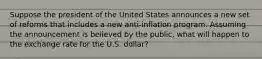 Suppose the president of the United States announces a new set of reforms that includes a new​ anti-inflation program. Assuming the announcement is believed by the​ public, what will happen to the exchange rate for the U.S.​ dollar?