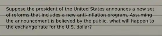 Suppose the president of the United States announces a new set of reforms that includes a new​ anti-inflation program. Assuming the announcement is believed by the​ public, what will happen to the exchange rate for the U.S.​ dollar?