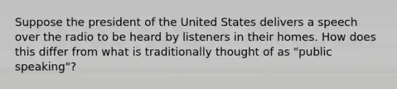 Suppose the president of the United States delivers a speech over the radio to be heard by listeners in their homes. How does this differ from what is traditionally thought of as "public speaking"?