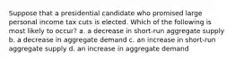 Suppose that a presidential candidate who promised large personal income tax cuts is elected. Which of the following is most likely to occur? a. a decrease in short-run aggregate supply b. a decrease in aggregate demand c. an increase in short-run aggregate supply d. an increase in aggregate demand