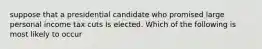 suppose that a presidential candidate who promised large personal income tax cuts Is elected. Which of the following is most likely to occur