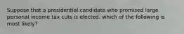 Suppose that a presidential candidate who promised large personal income tax cuts is elected. which of the following is most likely?