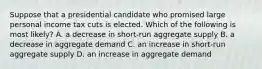 Suppose that a presidential candidate who promised large personal income tax cuts is elected. Which of the following is most likely? A. a decrease in short-run aggregate supply B. a decrease in aggregate demand C. an increase in short-run aggregate supply D. an increase in aggregate demand