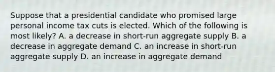 Suppose that a presidential candidate who promised large personal income tax cuts is elected. Which of the following is most likely? A. a decrease in short-run aggregate supply B. a decrease in aggregate demand C. an increase in short-run aggregate supply D. an increase in aggregate demand