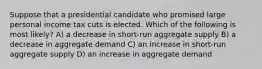 Suppose that a presidential candidate who promised large personal income tax cuts is elected. Which of the following is most likely? A) a decrease in short-run aggregate supply B) a decrease in aggregate demand C) an increase in short-run aggregate supply D) an increase in aggregate demand