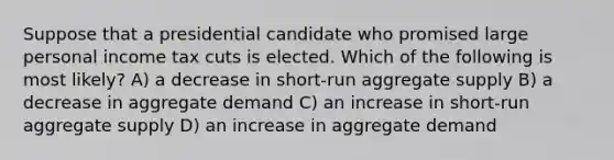 Suppose that a presidential candidate who promised large personal income tax cuts is elected. Which of the following is most likely? A) a decrease in short-run aggregate supply B) a decrease in aggregate demand C) an increase in short-run aggregate supply D) an increase in aggregate demand