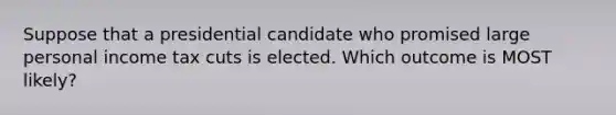 Suppose that a presidential candidate who promised large personal income tax cuts is elected. Which outcome is MOST likely?