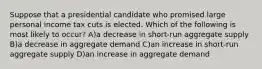 Suppose that a presidential candidate who promised large personal income tax cuts is elected. Which of the following is most likely to occur? A)a decrease in short-run aggregate supply B)a decrease in aggregate demand C)an increase in short-run aggregate supply D)an increase in aggregate demand