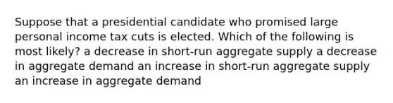 Suppose that a presidential candidate who promised large personal income tax cuts is elected. Which of the following is most likely? a decrease in short-run aggregate supply a decrease in aggregate demand an increase in short-run aggregate supply an increase in aggregate demand