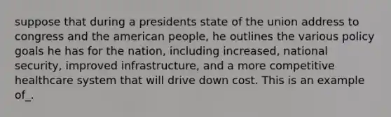 suppose that during a presidents state of the union address to congress and the american people, he outlines the various policy goals he has for the nation, including increased, national security, improved infrastructure, and a more competitive healthcare system that will drive down cost. This is an example of_.