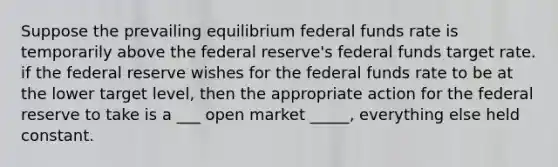 Suppose the prevailing equilibrium federal funds rate is temporarily above the federal reserve's federal funds target rate. if the federal reserve wishes for the federal funds rate to be at the lower target level, then the appropriate action for the federal reserve to take is a ___ open market _____, everything else held constant.