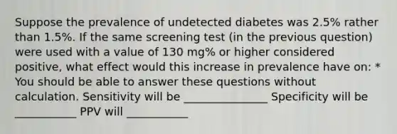 Suppose the prevalence of undetected diabetes was 2.5% rather than 1.5%. If the same screening test (in the previous question) were used with a value of 130 mg% or higher considered positive, what effect would this increase in prevalence have on: * You should be able to answer these questions without calculation. Sensitivity will be _______________ Specificity will be ___________ PPV will ___________