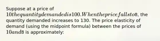 Suppose at a price of 10 the quantity demanded is 100. When the price falls to8, the quantity demanded increases to 130. The price elasticity of demand (using the midpoint formula) between the prices of 10 and8 is approximately: