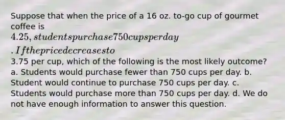 Suppose that when the price of a 16 oz. to-go cup of gourmet coffee is 4.25, students purchase 750 cups per day. If the price decreases to3.75 per cup, which of the following is the most likely outcome? a. Students would purchase fewer than 750 cups per day. b. Student would continue to purchase 750 cups per day. c. Students would purchase more than 750 cups per day. d. We do not have enough information to answer this question.