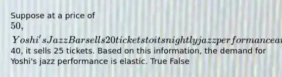 Suppose at a price of 50, Yoshi's Jazz Bar sells 20 tickets to its nightly jazz performance and at a price of40, it sells 25 tickets. Based on this information, the demand for Yoshi's jazz performance is elastic. True False