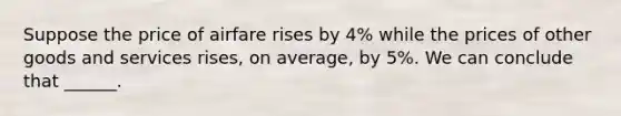 Suppose the price of airfare rises by 4% while the prices of other goods and services rises, on average, by 5%. We can conclude that ______.