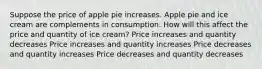 Suppose the price of apple pie increases. Apple pie and ice cream are complements in consumption. How will this affect the price and quantity of ice cream? Price increases and quantity decreases Price increases and quantity increases Price decreases and quantity increases Price decreases and quantity decreases