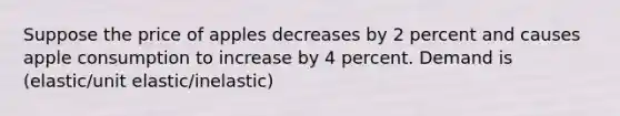 Suppose the price of apples decreases by 2 percent and causes apple consumption to increase by 4 percent. Demand is (elastic/unit elastic/inelastic)